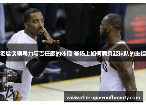 老詹谈领导力与责任感的体现 赛场上如何肩负起球队的重担