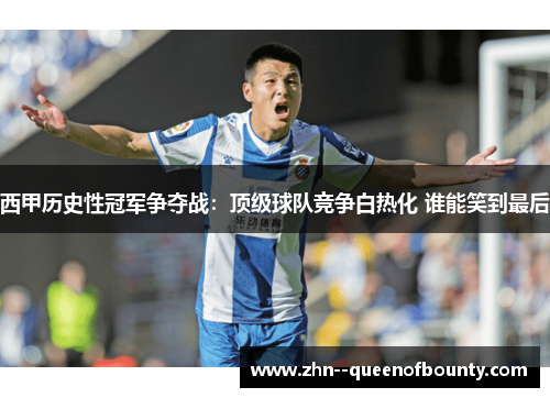 西甲历史性冠军争夺战：顶级球队竞争白热化 谁能笑到最后