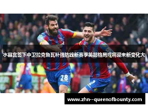 水晶宫签下中卫拉克鲁瓦补强防线新赛季英超格局或将迎来新变化大